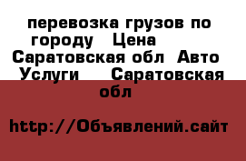 перевозка грузов по городу › Цена ­ 100 - Саратовская обл. Авто » Услуги   . Саратовская обл.